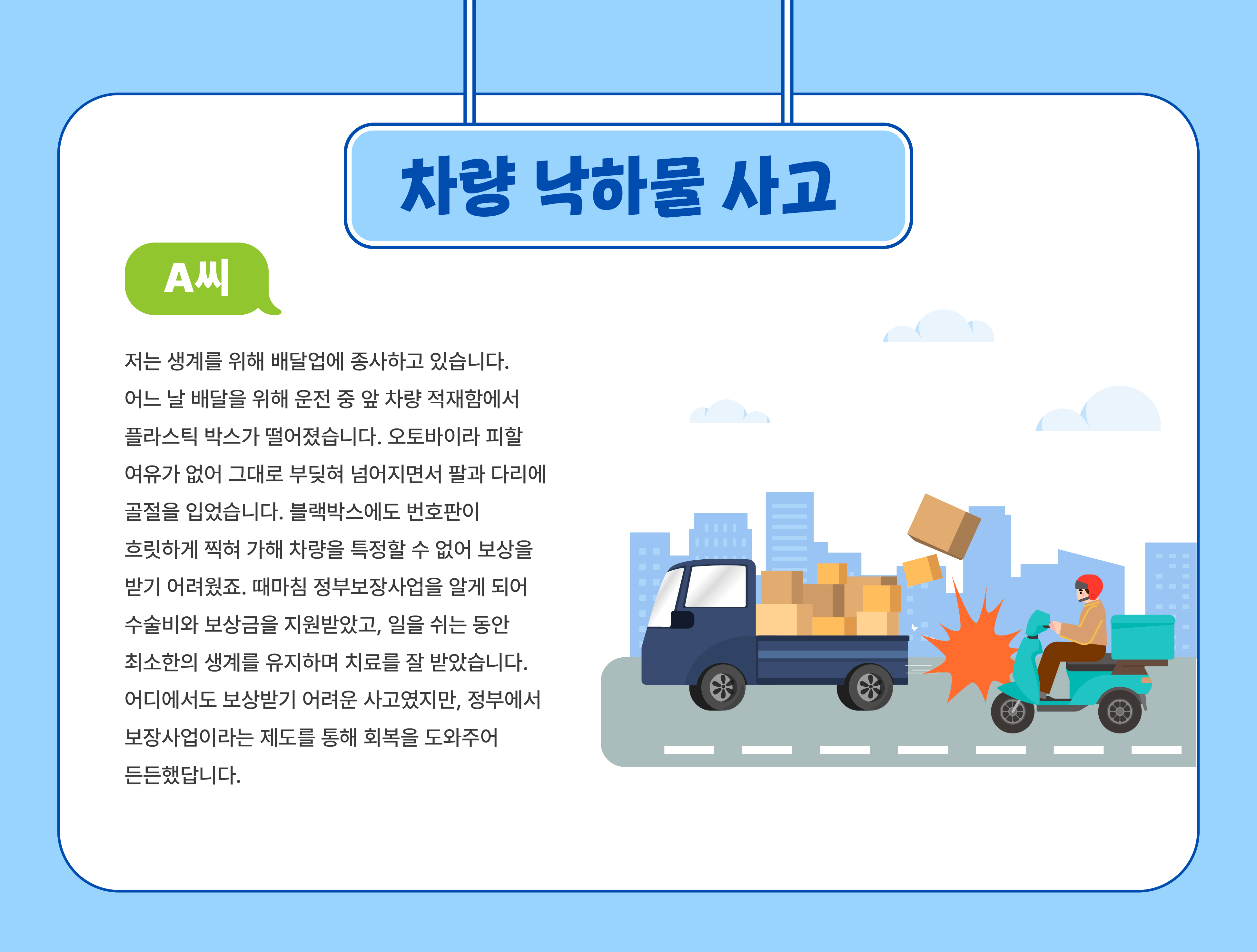 차량낙하물 사고(A씨) - 저는 생계를 위해 배달업에 종사하고 있습니다.어느 날 배달을 위해 운전 중 앞 차량 적재함에서 플라스틱 박스가 떨어졌습니다. 오토바이라 피할 여유가 없어 그대로 부딪혀 넘어지면서 팔과 다리에 골절을 입었습니다. 블랙박스에도 번호판이 흐릿하게 찍혀 가해 차량을 특정할 수 없어 보상을 받기 어려웠죠. 때마침 정부보정사업을 알게 되어 수술비와 보상금을 지원받았고, 일을 쉬는 동안 최소한의 생계를 유지하며 치료를 잘 받았습니다. 어디에서도 보상받기 어려운 사고였지만, 정부에서 보장사업이라는 제도를 통해 회복을 도와주어 든든했답니다.