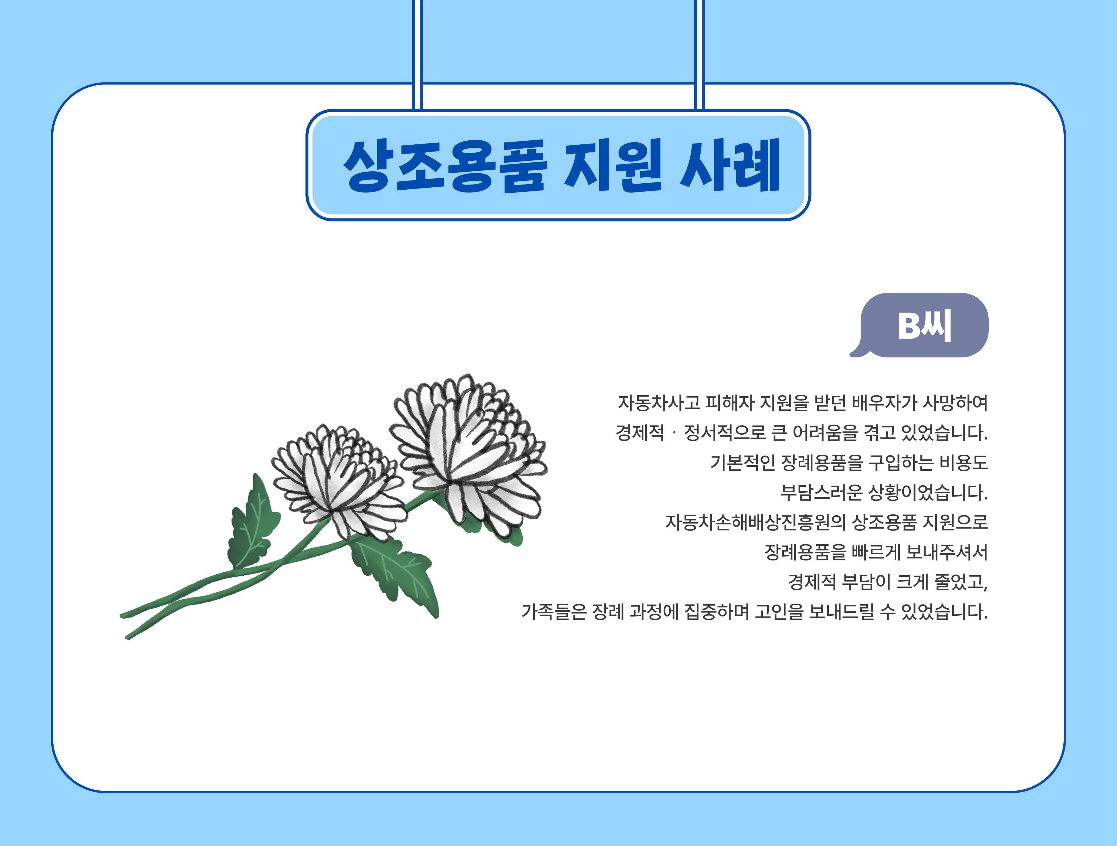 상조용품 지원 사례(B씨) - 자동차사고 피해자 지원을 받던 배우자가 사망하여 경제적‧정서적으로 큰 어려움을 겪고 있었습니다. 기본적인 장례용품을 구입하는 비용도 부담스러운 상황이었습니다. 자동차손해배상진흥원의 상조용품 지원으로 장례용품을 빠르게 보내주셔서 경제적 부담이 크게 줄었고, 가족들은 장례 과정에 집중하며 고인을 보내드릴 수 있었습니다