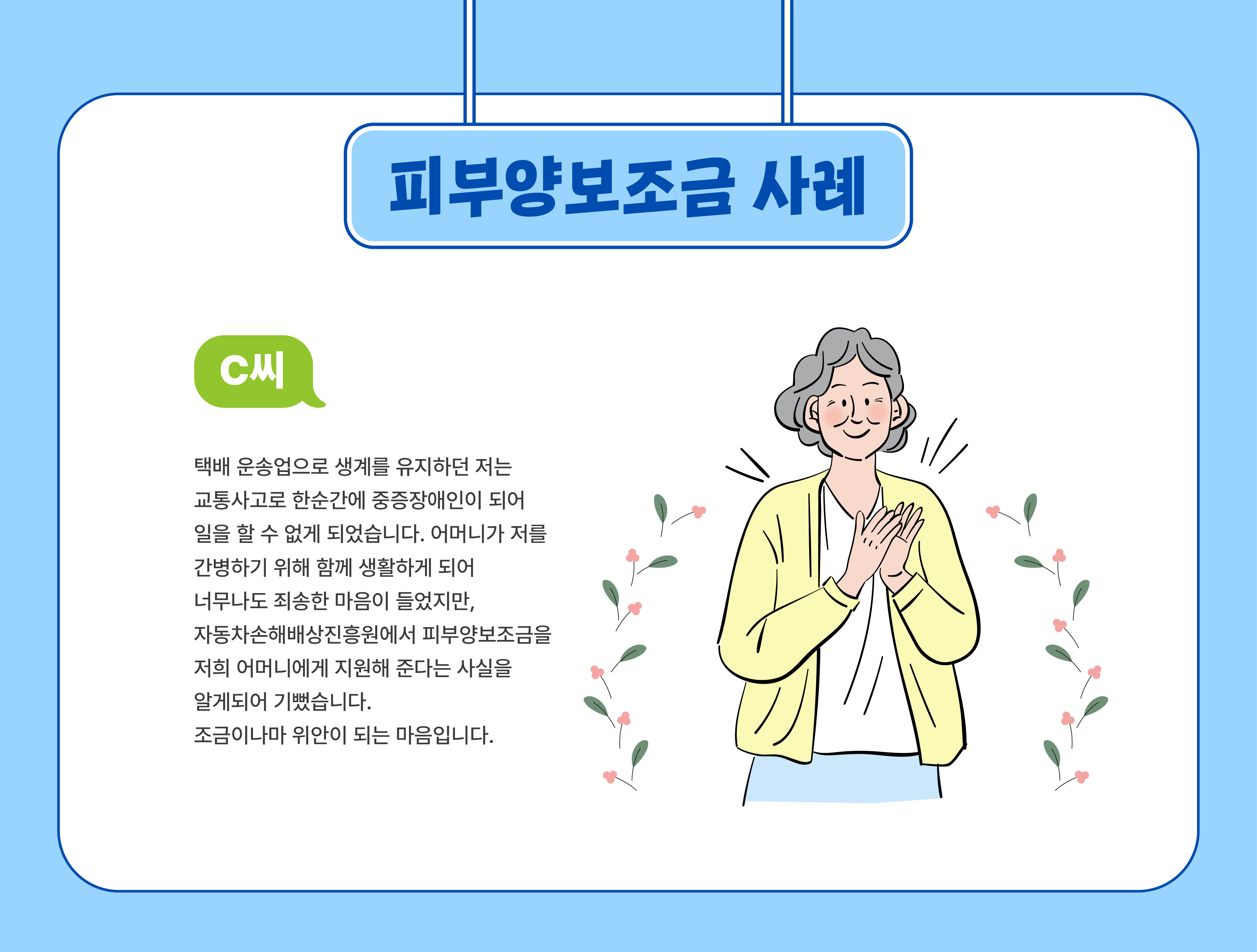 피부양보조금 사례(C씨) - 택배 운송업으로 생계를 유지하던 저는 교통사고로 한순간에 중증장애인이 되어 일을 할 수 없게 되었습니다. 어머니가 저를 간병하기 위해 함꼐 생활하게 되어 너무나도 죄송한 마음이 들었지만, 자동차손해배상진흥원에서 피부양보조금을 저희 어머니에게 지원해 준다는 사실을 알게되어 기뻤습니다. 조금이나마 위안이 되는 마음입니다.