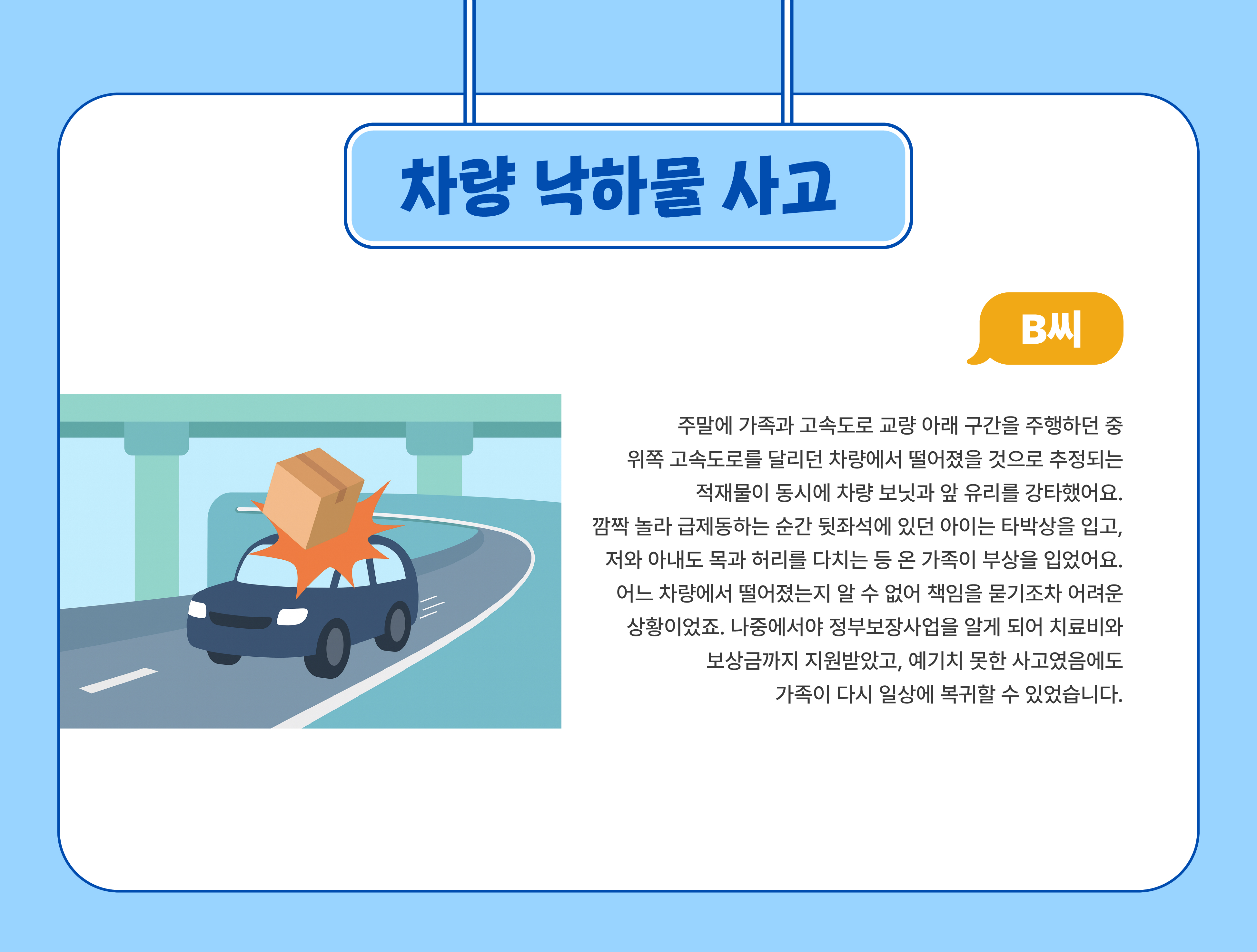 차량낙하물 사고(B씨) - 주말에 가족과 고속도로 교량 아래 구간을 주행하던 중 위쪽 고속도로를 달리던 차량에서 떨어졌을 것으로 추정되믄 적재물이 동시에 차량 보닛과 앞 유리를 강타했어요. 깜짝 놀라 급제동하는 순간 뒷좌석에 있던 아이는 타박상을 입고, 저와 아내도 목과 허리를 다치는 등 온 가족이 부상을 입었어요. 어느 차량에서 떨어졌는지 알 수 없어 책임을 문기조차 어려운 상황이었죠. 나중에서야 정부보장사업을 알게 되어 치료비와 보상금까지 지원받았고, 예기치 못한 사고였음에도 가족이 다시 일상에 복귀 할 수 있었습니다.