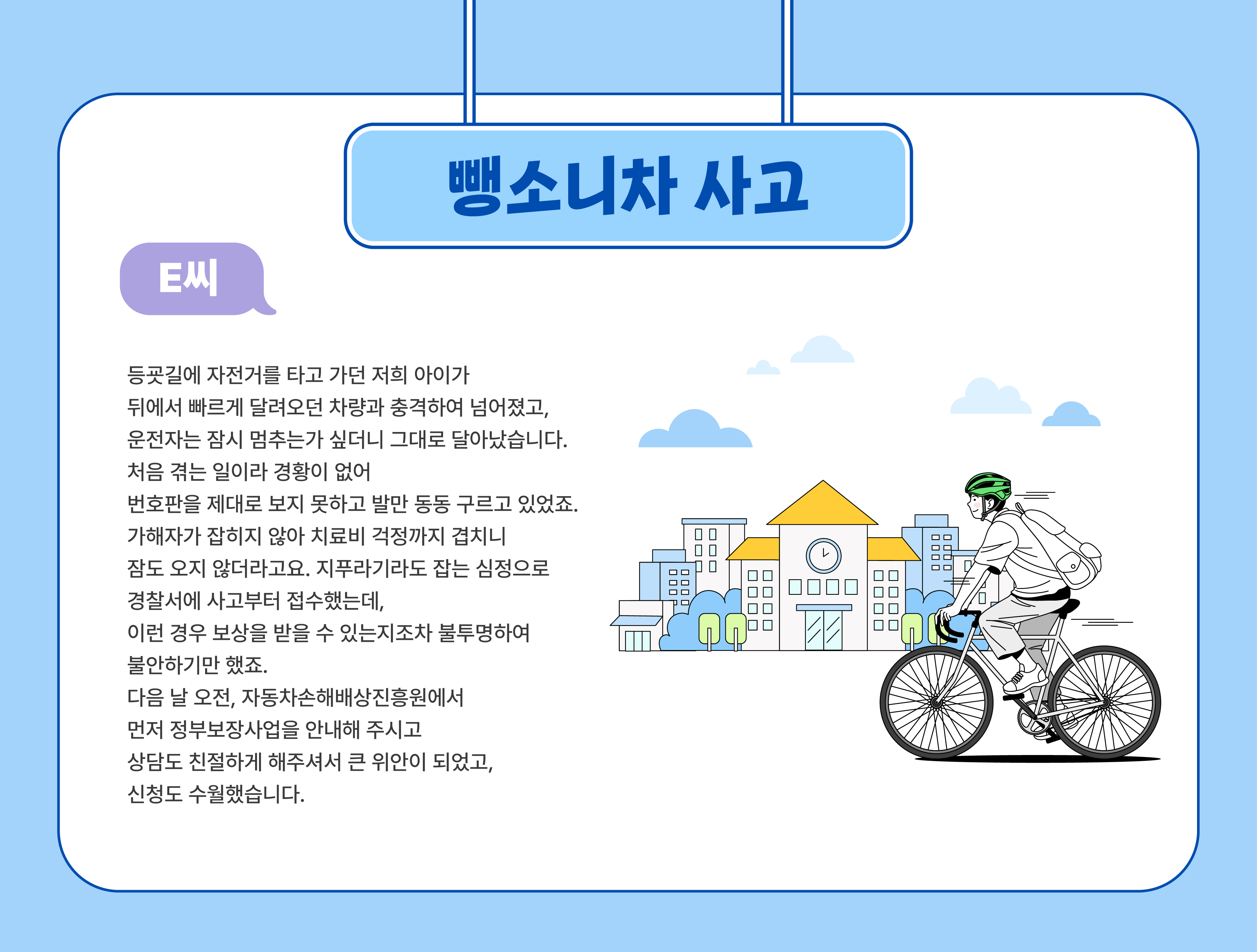  뻉소니차 사고(E씨) - 등굣길에 자전거를 타고 가던 저희 아이가 뒤에서 빠르게 달려오던 차량과 충격하여 넘어졌고, 운전자는 잠시 멈추는가 싶더니 그대로 달아났습니다. 처음 겪는 일이라 경황이 없어 번호판을 제대로 보지 못하고 발만 동동 구르고 있었죠. 가해자가 잡히지 않아 치료비 걱정까지 겹치니 잠도 오지 않더라고요. 지푸라기라도 잡는 심정으로 	경찰서에 사고부터 접수했는데, 이런 경우 보상을 받을 수 있는지조차 불투명하여 불안하기만 했죠. 다음 날 오전, 자동차손해배상진흥원에서 먼저 정부보장사업을 안내해 주시고 상담도 친절하게 해주셔서 큰 위안이 되었고, 신청도 수월했습니다.