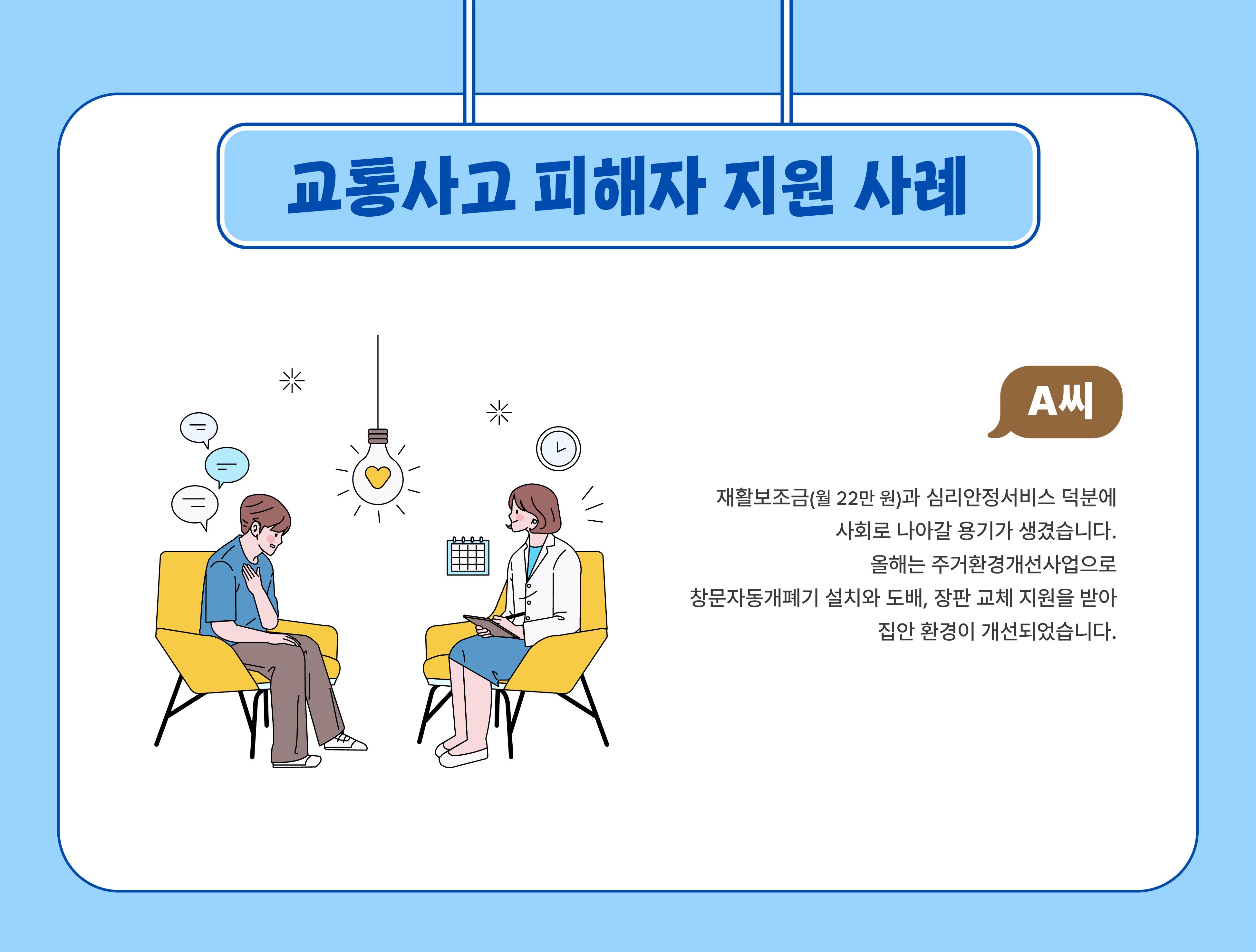 교통사고 피해자지원사례(A씨) - 재활보조금(월 22만 원)과 심리안정서비스 덕분에 사회로 나아갈 용기가 생겼습니다. 올해는 주거환경개선사업으로 창문자동개폐기 설치와 도배, 장판 교체 지원을 받아 집안 환경이 개선되었습니다.
