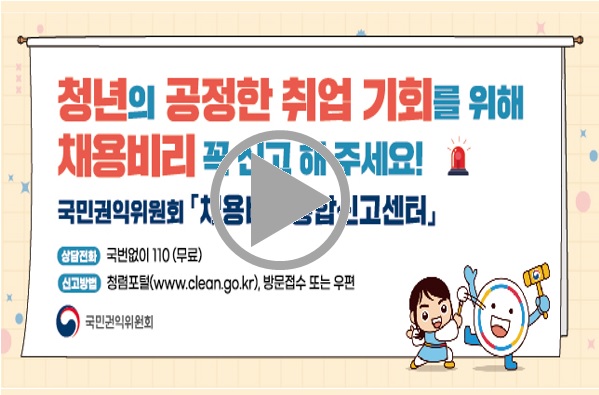 청년의 공정한 취업 기회를 위해 채용비리 꼭 신고해주세요! 국민권익위원회 채용비리신고센터 상담전화 국번없이 110 (무료) 신고방법 청렴포털(www.clean.go.kr), 방문접수 또는 우편 국민권익위원회